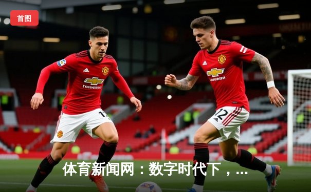 体育新闻网：数字时代下，专业资讯如何重塑球迷的观赛体验？