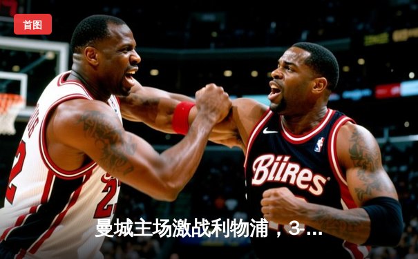 曼城主场激战利物浦，3-2险胜巩固榜首地位