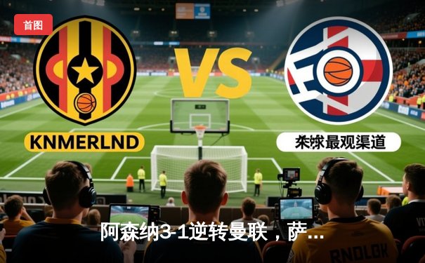 阿森纳3-1逆转曼联，萨卡传射建功，枪手紧咬榜首