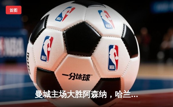 曼城主场大胜阿森纳，哈兰德戴帽领跑射手榜