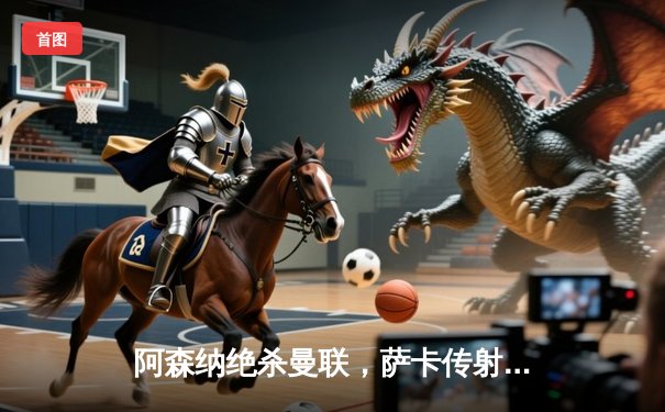 阿森纳绝杀曼联，萨卡传射建功锁定胜局