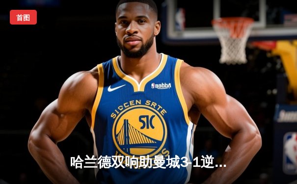 哈兰德双响助曼城3-1逆转热刺，英超争冠悬念再起