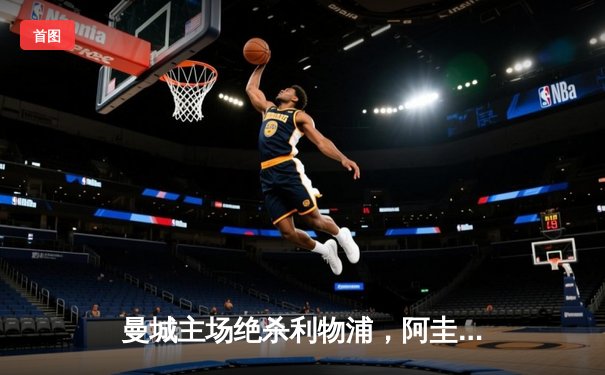 曼城主场绝杀利物浦，阿圭罗终场前建功助蓝月亮登顶