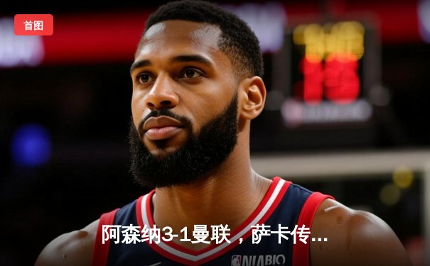 阿森纳3-1曼联，萨卡传射建功，赖斯补时锁定胜局