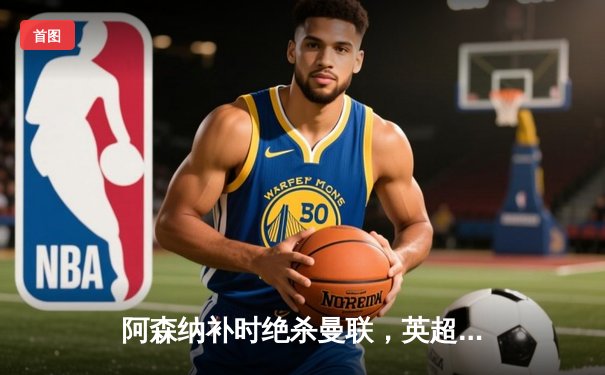 阿森纳补时绝杀曼联，英超争冠悬念再起