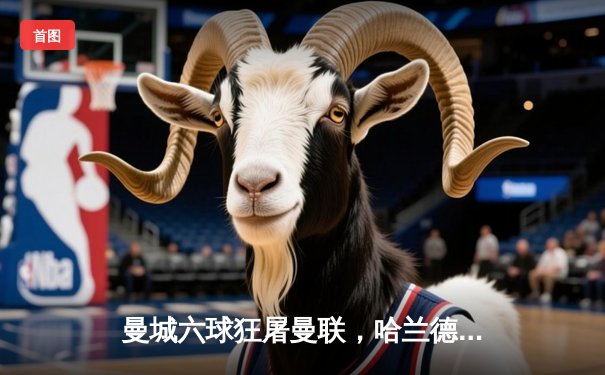 曼城六球狂屠曼联，哈兰德福登双双戴帽创历史