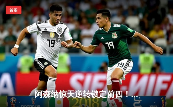 阿森纳惊天逆转锁定前四！萨卡双响，热苏斯绝杀燃爆酋长球场