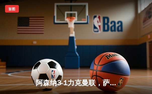 阿森纳3-1力克曼联，萨卡传射建功锁定胜局