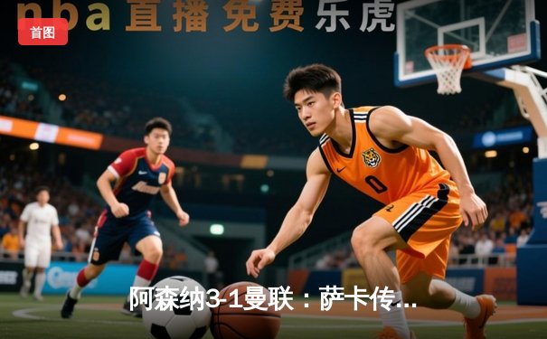 阿森纳3-1曼联：萨卡传射建功，枪手主场逆转保留争冠希望