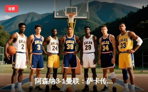 阿森纳3-1曼联：萨卡传射建功，枪手逆转保留争冠希望