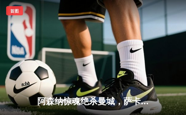 阿森纳惊魂绝杀曼城，萨卡制胜球点燃酋长球场