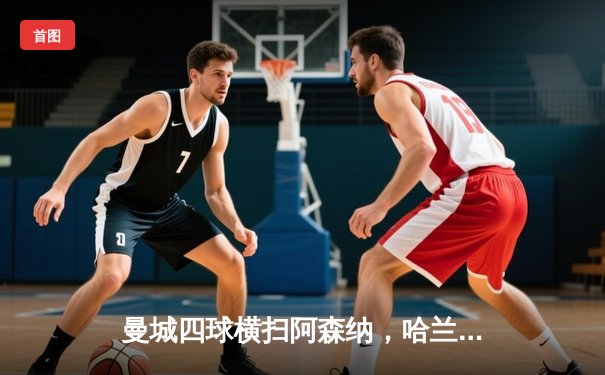 曼城四球横扫阿森纳，哈兰德双响助蓝月亮登顶积分榜