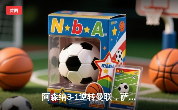 阿森纳3-1逆转曼联，萨卡传射建功锁定争冠关键战