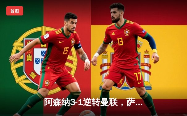 阿森纳3-1逆转曼联，萨卡传射建功锁定关键三分