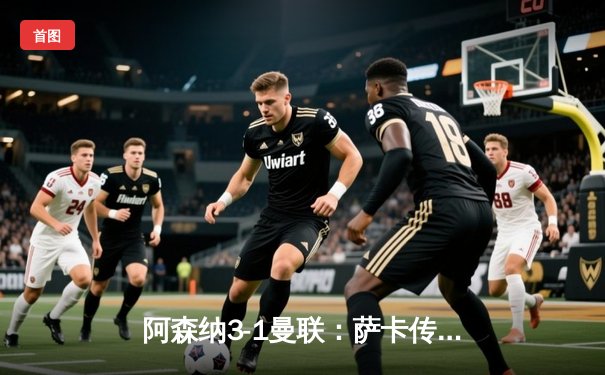 阿森纳3-1曼联：萨卡传射建功，枪手逆转保留争冠希望