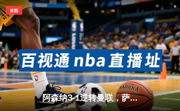 阿森纳3-1逆转曼联，萨卡传射建功锁定争冠悬念