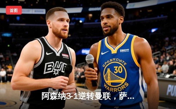 阿森纳3-1逆转曼联，萨卡传射建功锁定争冠悬念