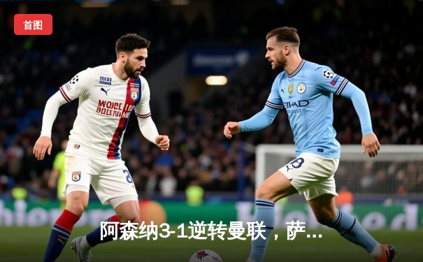 阿森纳3-1逆转曼联，萨卡传射建功锁定争冠关键战